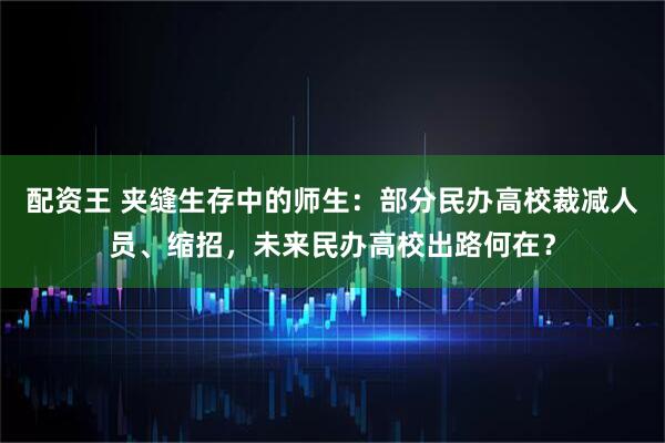 配资王 夹缝生存中的师生：部分民办高校裁减人员、缩招，未来民办高校出路何在？