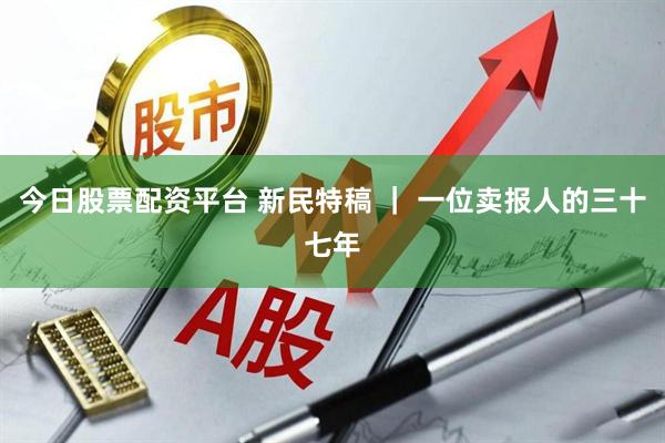 今日股票配资平台 新民特稿 ｜ 一位卖报人的三十七年