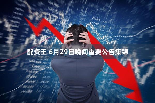 配资王 6月29日晚间重要公告集锦