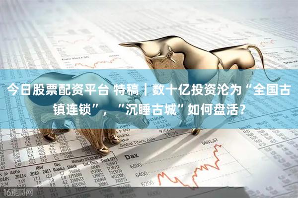 今日股票配资平台 特稿｜数十亿投资沦为“全国古镇连锁”，“沉睡古城”如何盘活？