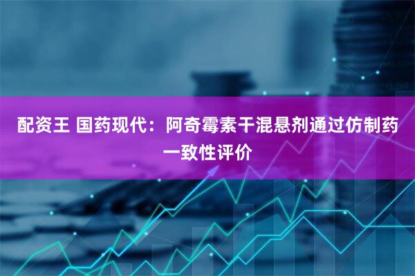 配资王 国药现代：阿奇霉素干混悬剂通过仿制药一致性评价