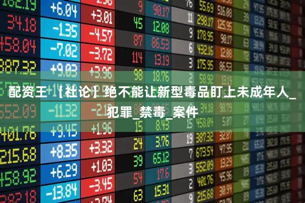 配资王 【社论】绝不能让新型毒品盯上未成年人_犯罪_禁毒_案件