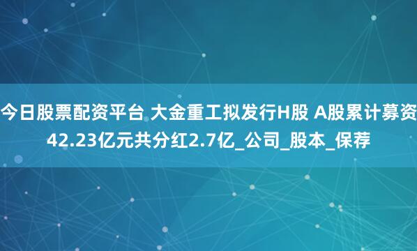 今日股票配资平台 大金重工拟发行H股 A股累计募资42.23亿元共分红2.7亿_公司_股本_保荐