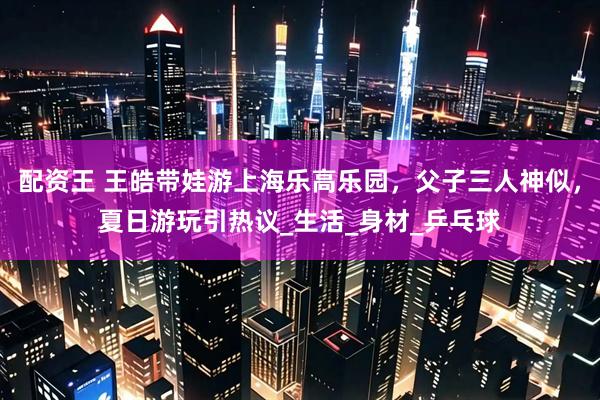 配资王 王皓带娃游上海乐高乐园，父子三人神似，夏日游玩引热议_生活_身材_乒乓球