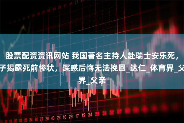 股票配资资讯网站 我国著名主持人赴瑞士安乐死，儿子揭露死前惨状，深感后悔无法挽回_达仁_体育界_父亲