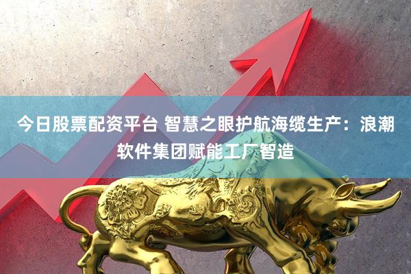 今日股票配资平台 智慧之眼护航海缆生产：浪潮软件集团赋能工厂智造