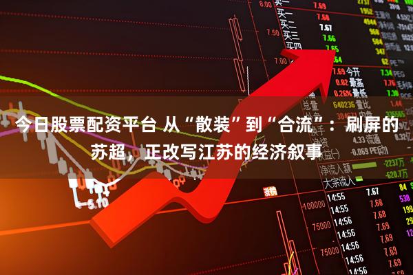 今日股票配资平台 从“散装”到“合流”：刷屏的苏超，正改写江苏的经济叙事