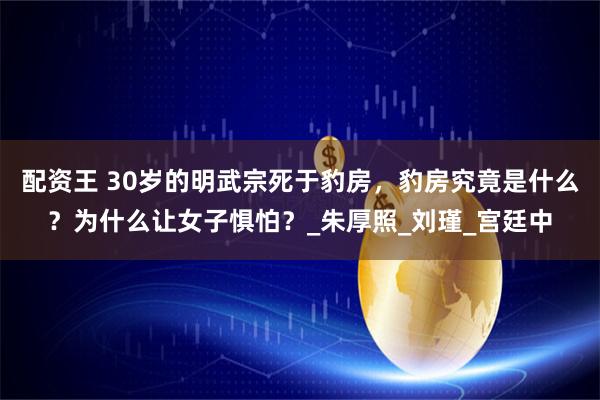 配资王 30岁的明武宗死于豹房，豹房究竟是什么？为什么让女子惧怕？_朱厚照_刘瑾_宫廷中