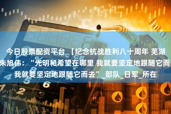 今日股票配资平台 【纪念抗战胜利八十周年 芜湖新四军老兵回忆③】朱旭伟：“光明和希望在哪里 我就要坚定地跟随它而去”_部队_日军_所在