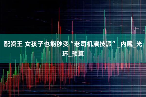 配资王 女孩子也能秒变“老司机演技派”_内藏_光环_预算