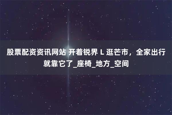 股票配资资讯网站 开着锐界 L 逛芒市，全家出行就靠它了_座椅_地方_空间