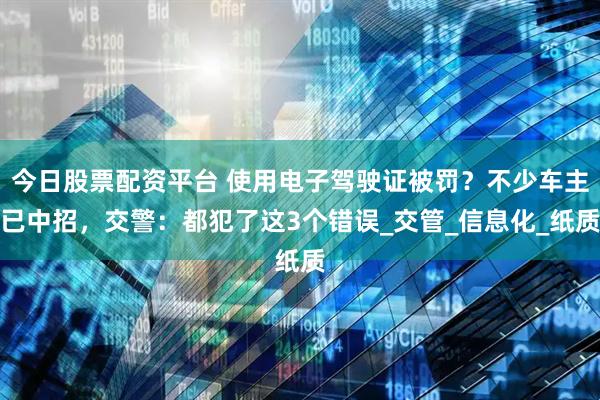 今日股票配资平台 使用电子驾驶证被罚？不少车主已中招，交警：都犯了这3个错误_交管_信息化_纸质