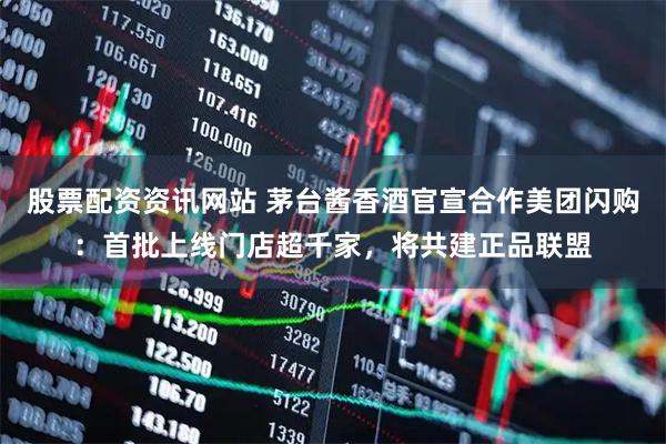 股票配资资讯网站 茅台酱香酒官宣合作美团闪购：首批上线门店超千家，将共建正品联盟