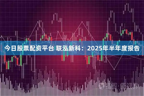 今日股票配资平台 联泓新科：2025年半年度报告
