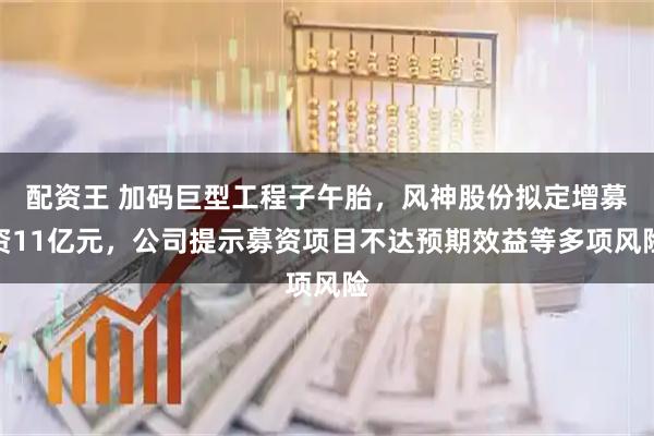 配资王 加码巨型工程子午胎，风神股份拟定增募资11亿元，公司提示募资项目不达预期效益等多项风险