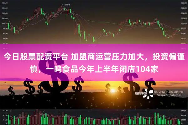 今日股票配资平台 加盟商运营压力加大，投资偏谨慎，一鸣食品今年上半年闭店104家