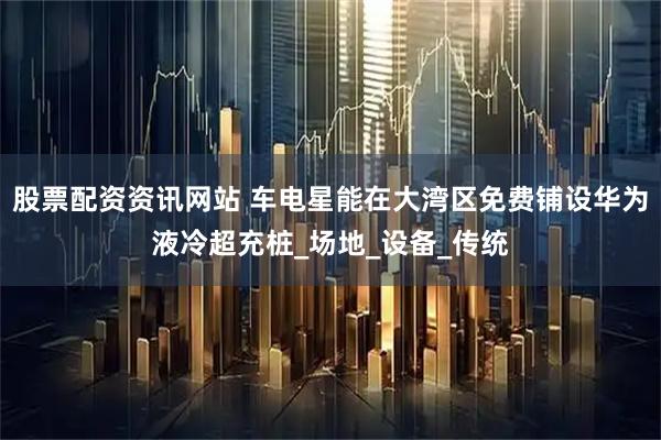 股票配资资讯网站 车电星能在大湾区免费铺设华为液冷超充桩_场地_设备_传统