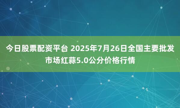 今日股票配资平台 2025年7月26日全国主要批发市场红蒜5.0公分价格行情