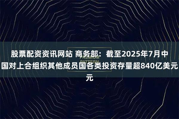 股票配资资讯网站 商务部：截至2025年7月中国对上合组织其他成员国各类投资存量超840亿美元