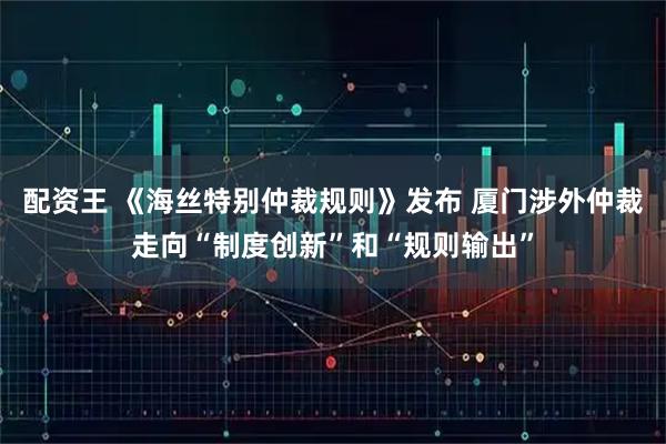 配资王 《海丝特别仲裁规则》发布 厦门涉外仲裁走向“制度创新”和“规则输出”