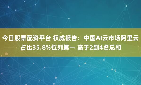 今日股票配资平台 权威报告：中国AI云市场阿里云占比35.8%位列第一 高于2到4名总和