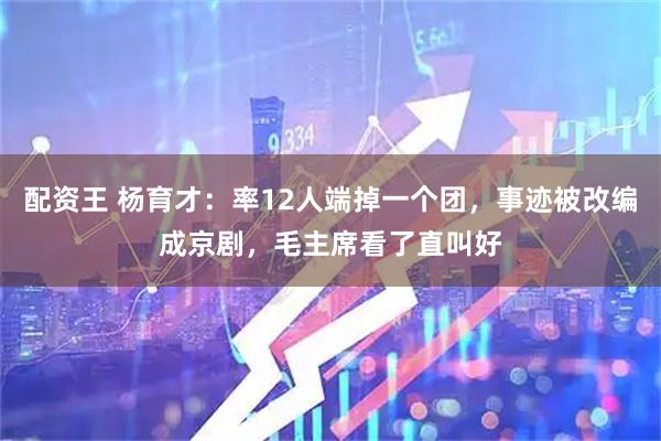 配资王 杨育才：率12人端掉一个团，事迹被改编成京剧，毛主席看了直叫好