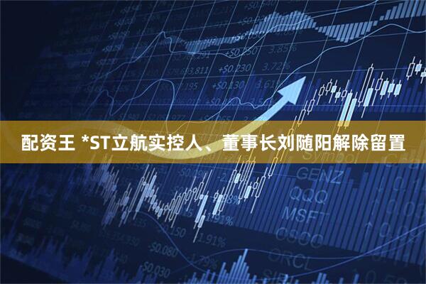 配资王 *ST立航实控人、董事长刘随阳解除留置