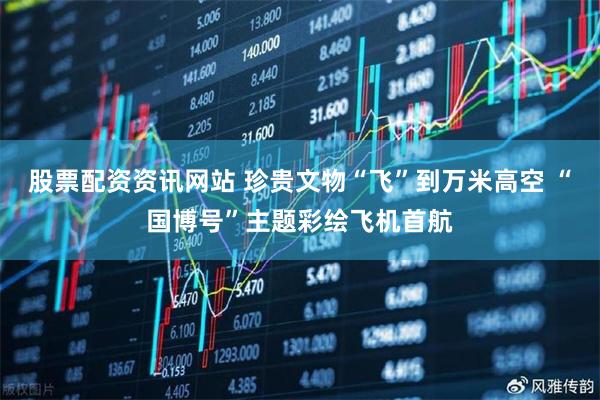 股票配资资讯网站 珍贵文物“飞”到万米高空 “国博号”主题彩绘飞机首航