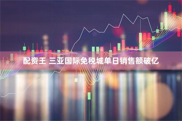 配资王 三亚国际免税城单日销售额破亿