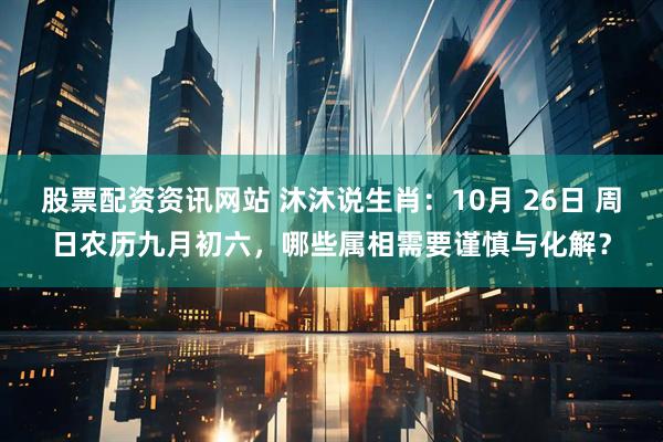 股票配资资讯网站 沐沐说生肖:10月 26日 周日农历九月初六,哪些属相需要谨慎与化解?