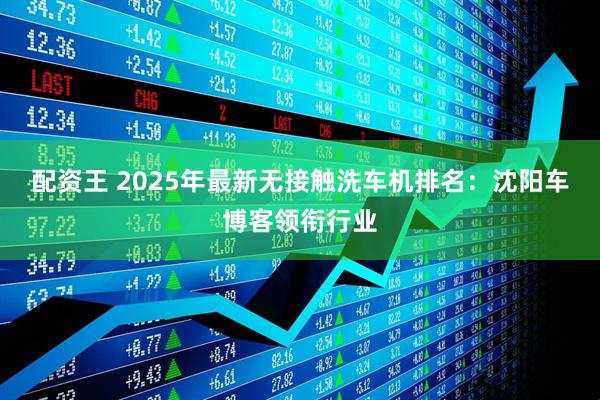 配资王 2025年最新无接触洗车机排名:沈阳车博客领衔行业
