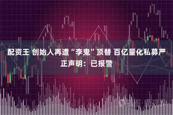 配资王 创始人再遭“李鬼”顶替 百亿量化私募严正声明:已报警
