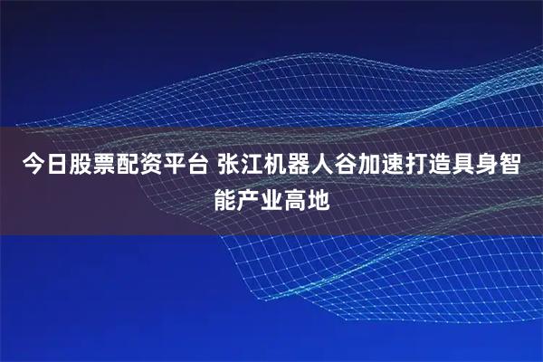 今日股票配资平台 张江机器人谷加速打造具身智能产业高地