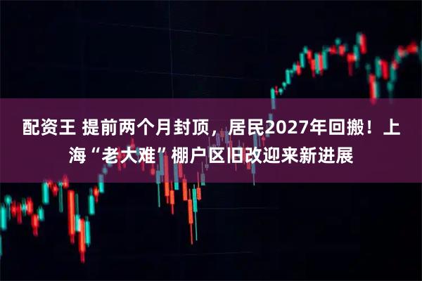 配资王 提前两个月封顶,居民2027年回搬!上海“老大难”棚户区旧改迎来新进展