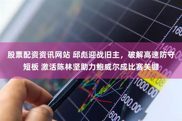 股票配资资讯网站 邱彪迎战旧主,破解高速防守短板 激活陈林坚助力鲍威尔成比赛关键