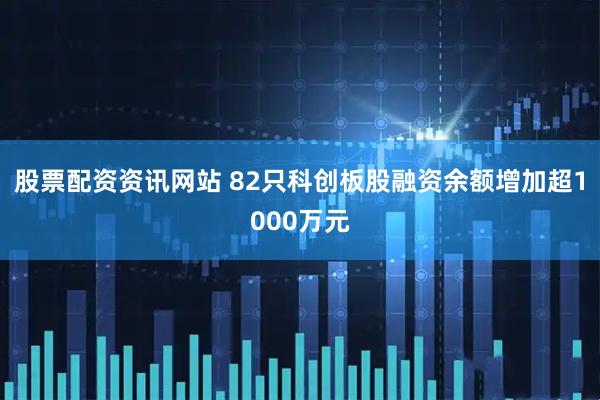 股票配资资讯网站 82只科创板股融资余额增加超1000万元